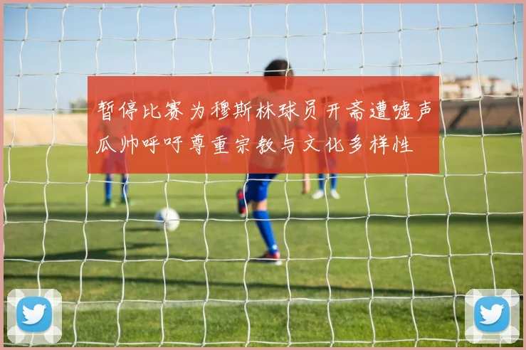 暂停比赛为穆斯林球员开斋遭嘘声瓜帅呼吁尊重宗教与文化多样性