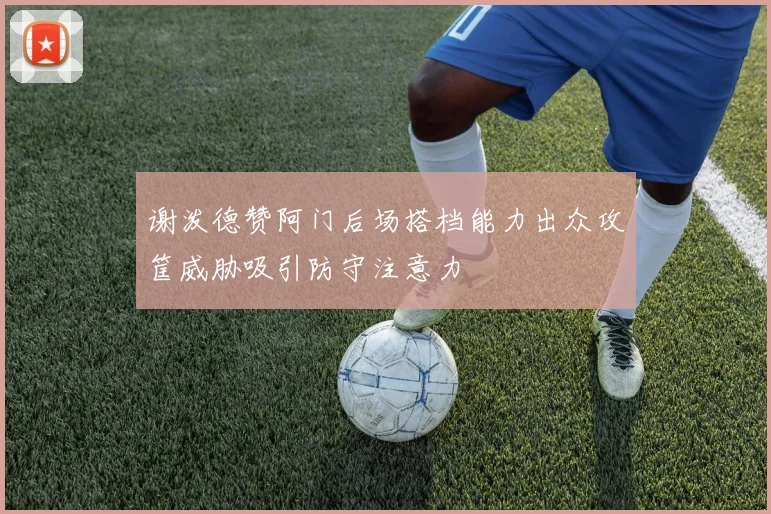 谢泼德赞阿门后场搭档能力出众攻筐威胁吸引防守注意力