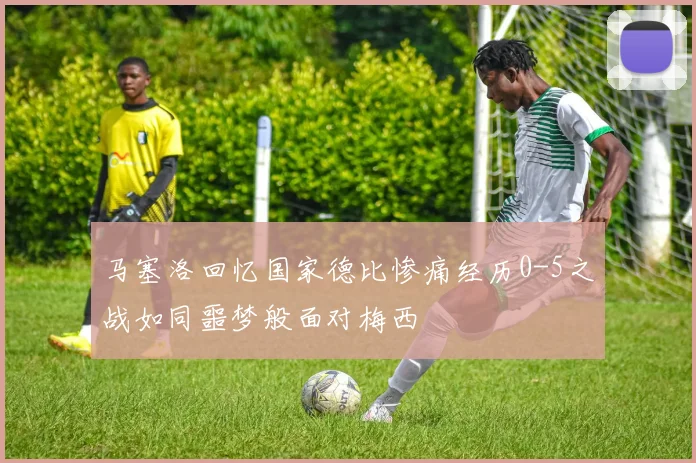 马塞洛回忆国家德比惨痛经历0-5之战如同噩梦般面对梅西