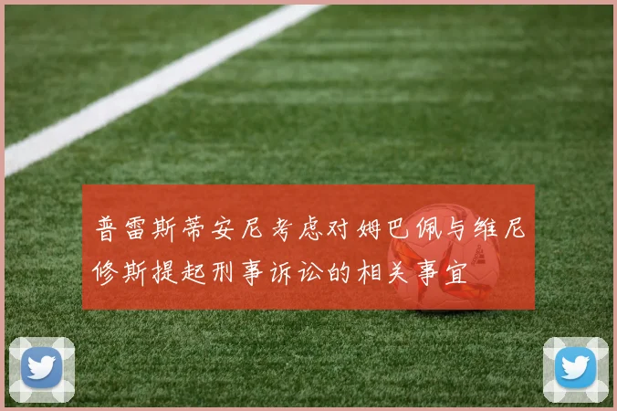 普雷斯蒂安尼考虑对姆巴佩与维尼修斯提起刑事诉讼的相关事宜