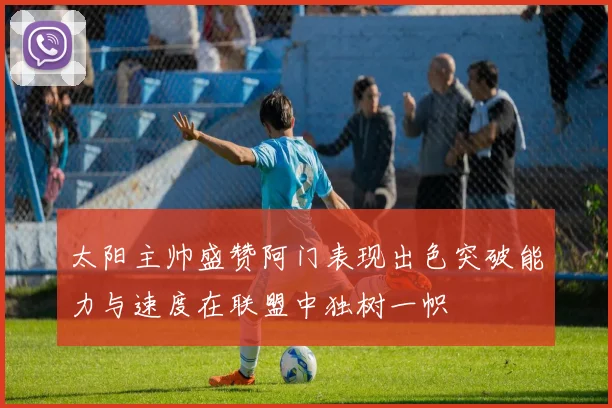 太阳主帅盛赞阿门表现出色突破能力与速度在联盟中独树一帜