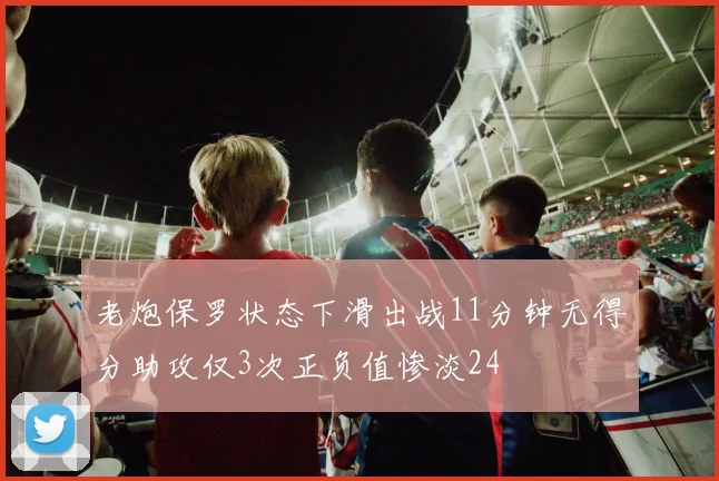 老炮保罗状态下滑出战11分钟无得分助攻仅3次正负值惨淡24