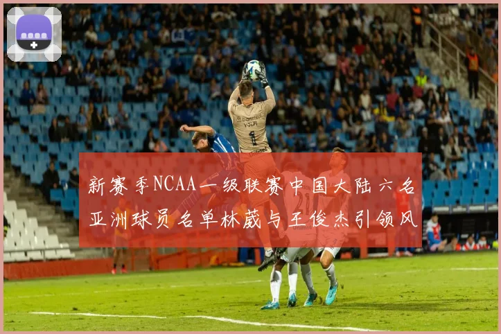 新赛季NCAA一级联赛中国大陆六名亚洲球员名单林葳与王俊杰引领风骚