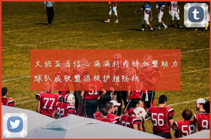 文班亚马信心满满科内特加盟助力球队成联盟顶级护框防线