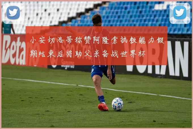 小安切洛蒂称赞阿隆索执教能力假期结束后将助父亲备战世界杯
