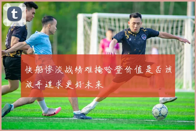 快船惨淡战绩难掩哈登价值是否该放手追求更好未来