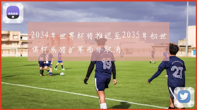 2034年世界杯将推迟至2035年初世俱杯或将扩军而非取消