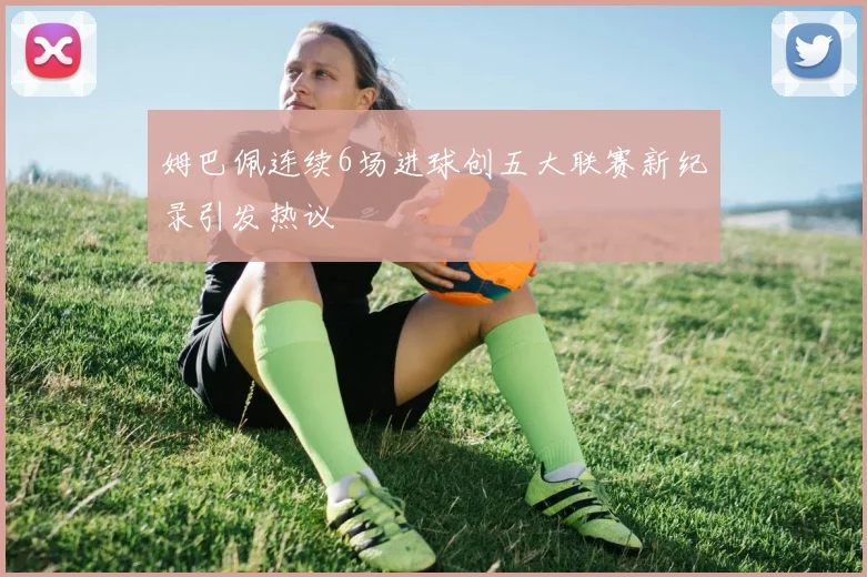 姆巴佩连续6场进球创五大联赛新纪录引发热议