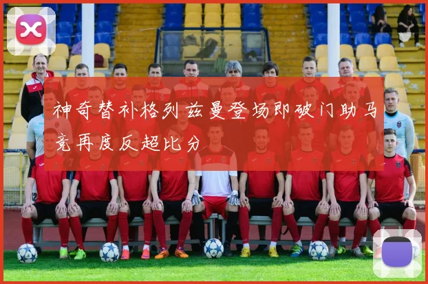 神奇替补格列兹曼登场即破门助马竞再度反超比分