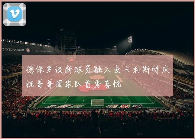 德保罗谈新球员融入麦卡利斯特庆祝哥哥国家队首秀喜悦
