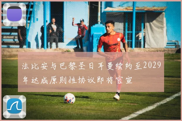 法比安与巴黎圣日耳曼续约至2029年达成原则性协议即将官宣