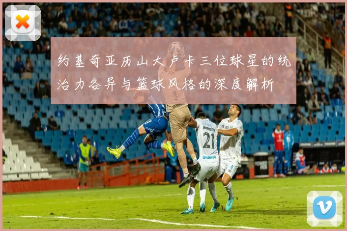 约基奇亚历山大卢卡三位球星的统治力各异与篮球风格的深度解析