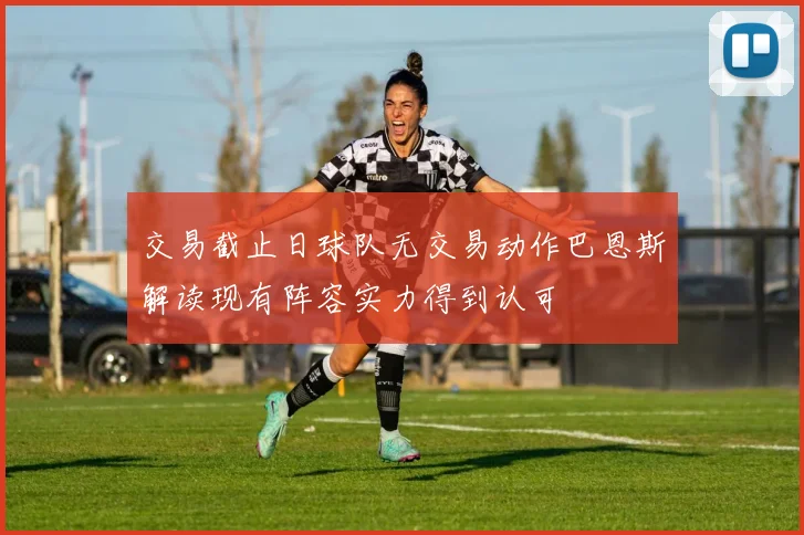 交易截止日球队无交易动作巴恩斯解读现有阵容实力得到认可