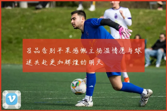 吕品告别平果感慨主场温情愿与球迷共赴更加辉煌的明天