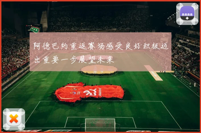 阿德巴约重返赛场感受良好积极迈出重要一步展望未来