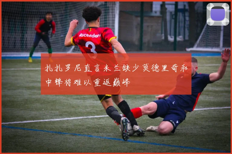 扎扎罗尼直言米兰缺少莫德里奇和中锋将难以重返巅峰