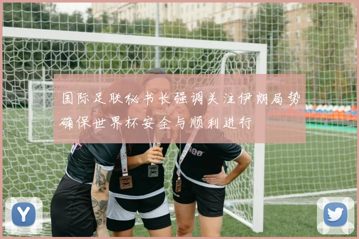 国际足联秘书长强调关注伊朗局势确保世界杯安全与顺利进行