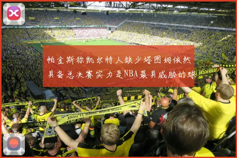 帕金斯称凯尔特人缺少塔图姆依然具备总决赛实力是NBA最具威胁的球队
