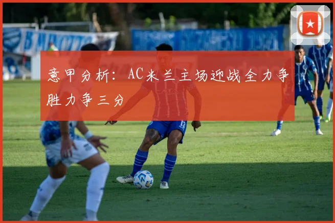 意甲分析：AC米兰主场迎战全力争胜力争三分