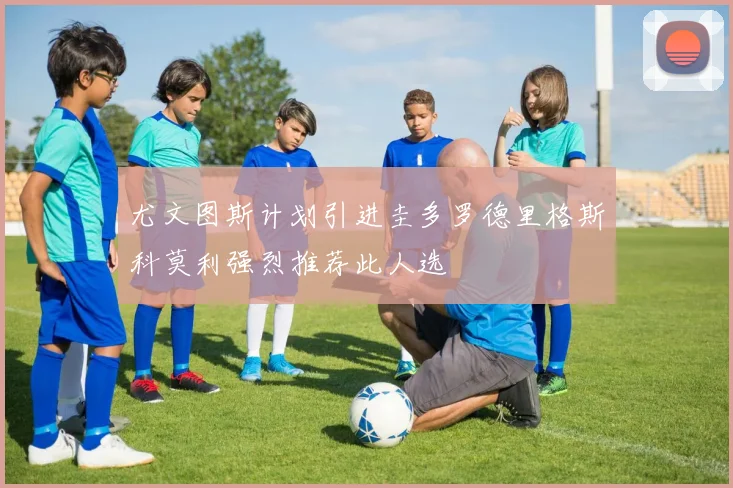 尤文图斯计划引进圭多罗德里格斯科莫利强烈推荐此人选