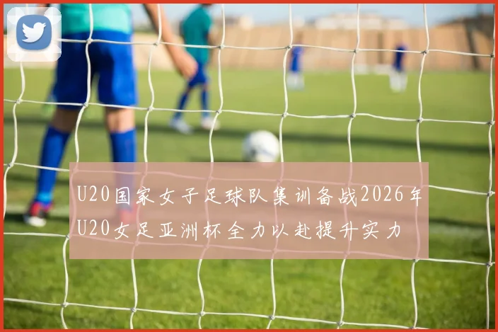U20国家女子足球队集训备战2026年U20女足亚洲杯全力以赴提升实力